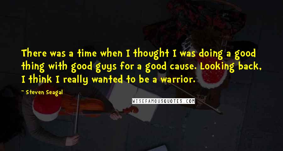 Steven Seagal Quotes: There was a time when I thought I was doing a good thing with good guys for a good cause. Looking back, I think I really wanted to be a warrior.