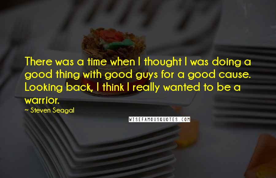 Steven Seagal Quotes: There was a time when I thought I was doing a good thing with good guys for a good cause. Looking back, I think I really wanted to be a warrior.