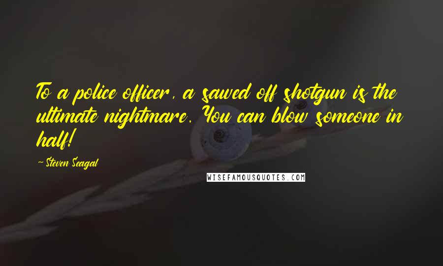 Steven Seagal Quotes: To a police officer, a sawed off shotgun is the ultimate nightmare. You can blow someone in half!