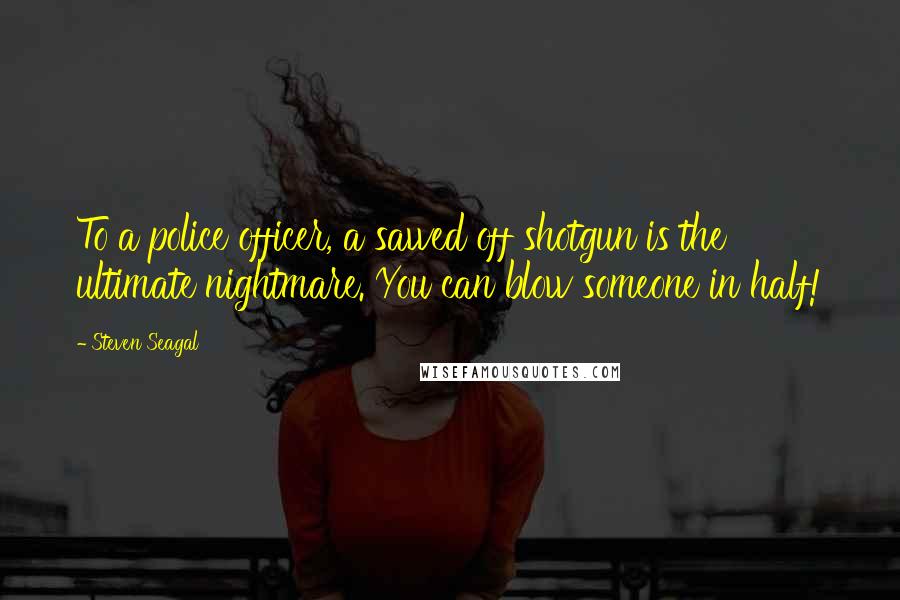 Steven Seagal Quotes: To a police officer, a sawed off shotgun is the ultimate nightmare. You can blow someone in half!