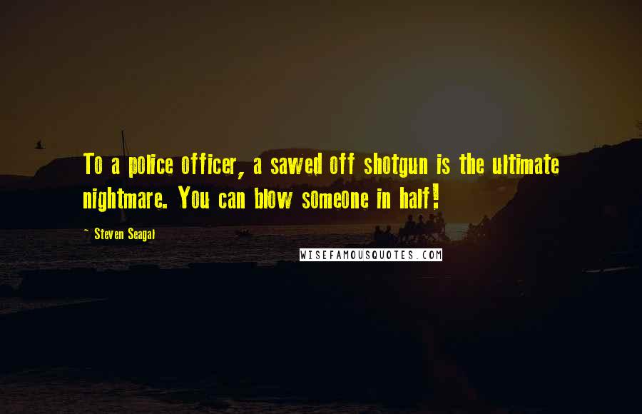 Steven Seagal Quotes: To a police officer, a sawed off shotgun is the ultimate nightmare. You can blow someone in half!