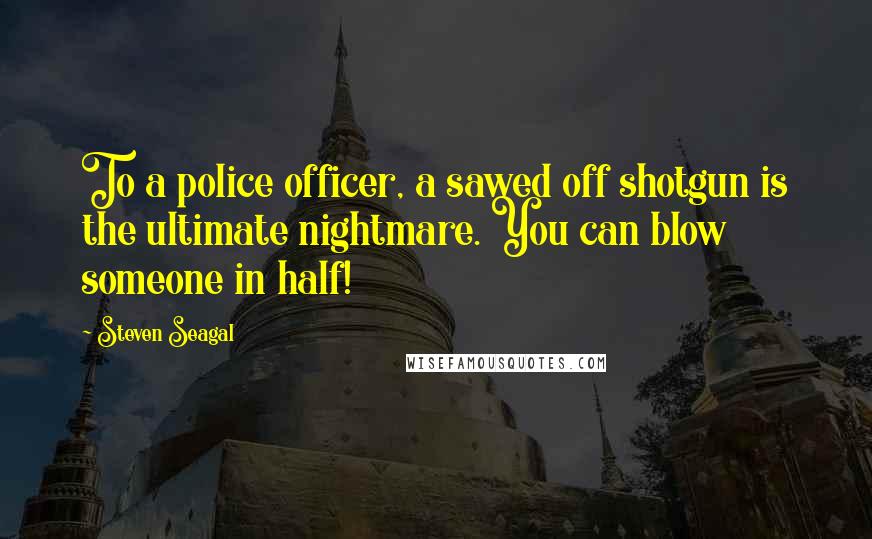 Steven Seagal Quotes: To a police officer, a sawed off shotgun is the ultimate nightmare. You can blow someone in half!