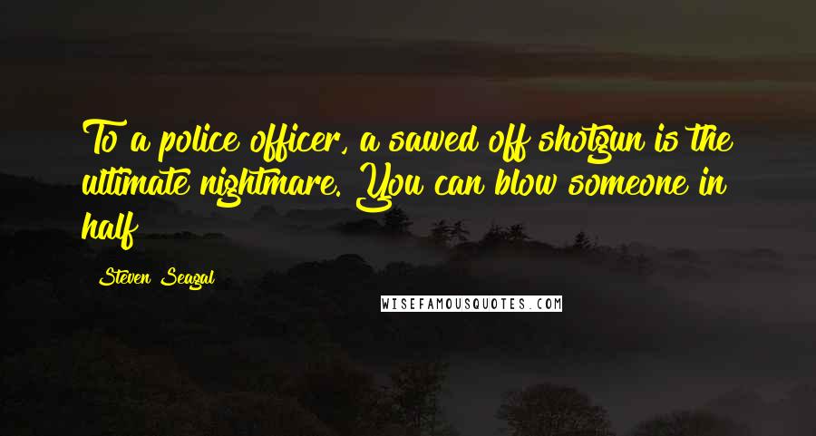 Steven Seagal Quotes: To a police officer, a sawed off shotgun is the ultimate nightmare. You can blow someone in half!