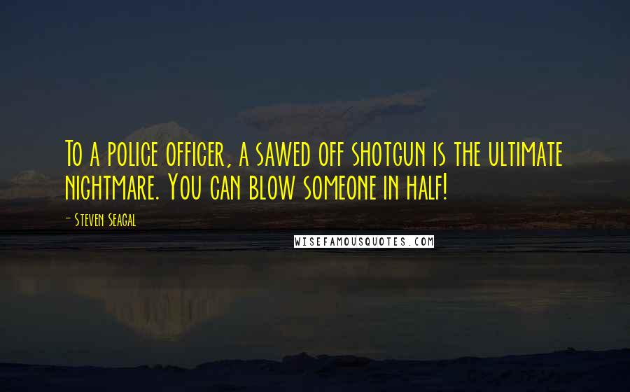 Steven Seagal Quotes: To a police officer, a sawed off shotgun is the ultimate nightmare. You can blow someone in half!