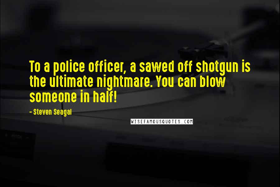 Steven Seagal Quotes: To a police officer, a sawed off shotgun is the ultimate nightmare. You can blow someone in half!
