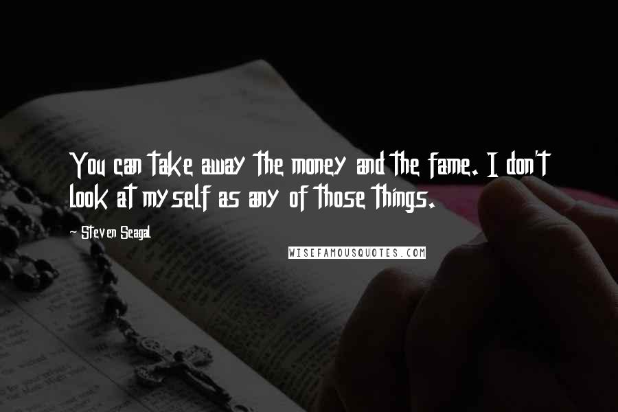Steven Seagal Quotes: You can take away the money and the fame. I don't look at myself as any of those things.