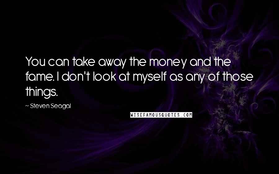 Steven Seagal Quotes: You can take away the money and the fame. I don't look at myself as any of those things.
