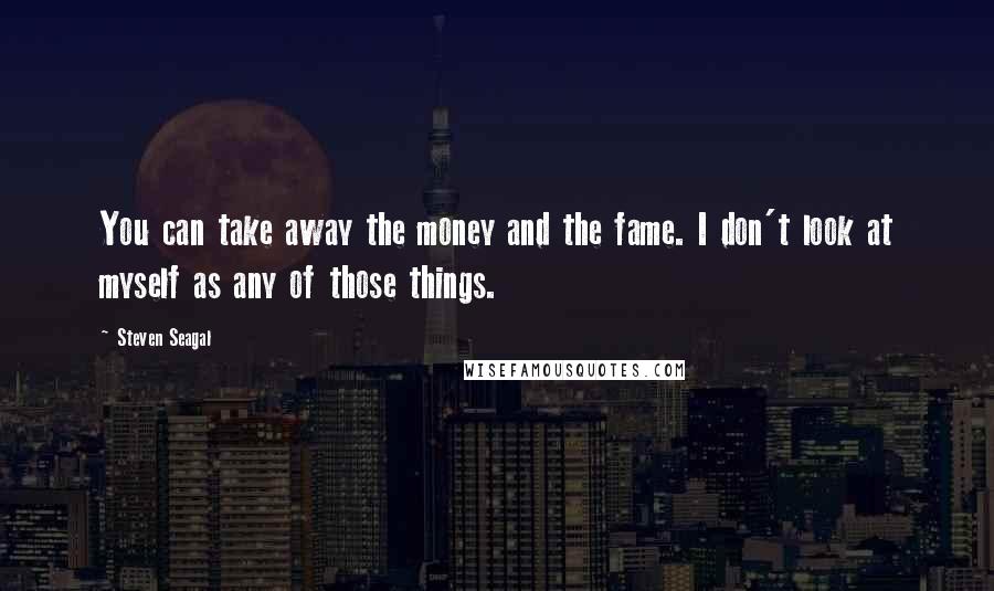 Steven Seagal Quotes: You can take away the money and the fame. I don't look at myself as any of those things.