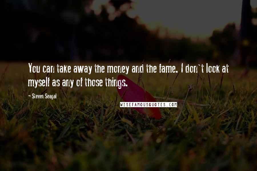 Steven Seagal Quotes: You can take away the money and the fame. I don't look at myself as any of those things.