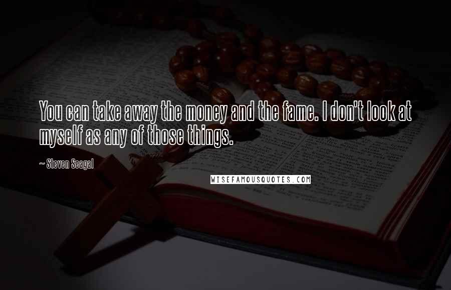 Steven Seagal Quotes: You can take away the money and the fame. I don't look at myself as any of those things.