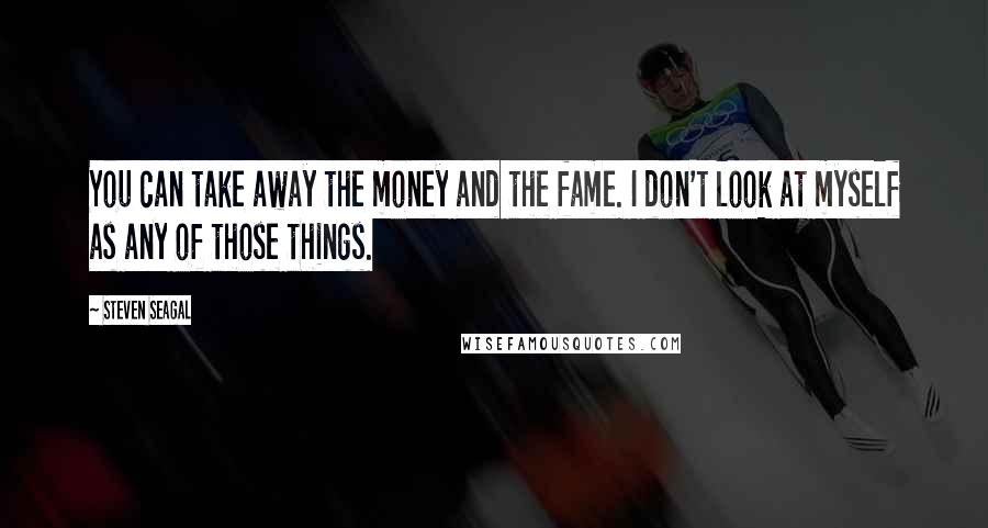 Steven Seagal Quotes: You can take away the money and the fame. I don't look at myself as any of those things.