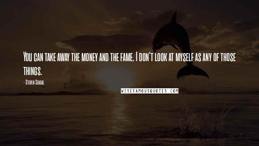 Steven Seagal Quotes: You can take away the money and the fame. I don't look at myself as any of those things.
