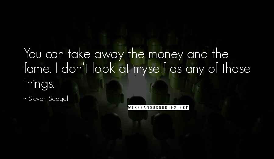 Steven Seagal Quotes: You can take away the money and the fame. I don't look at myself as any of those things.