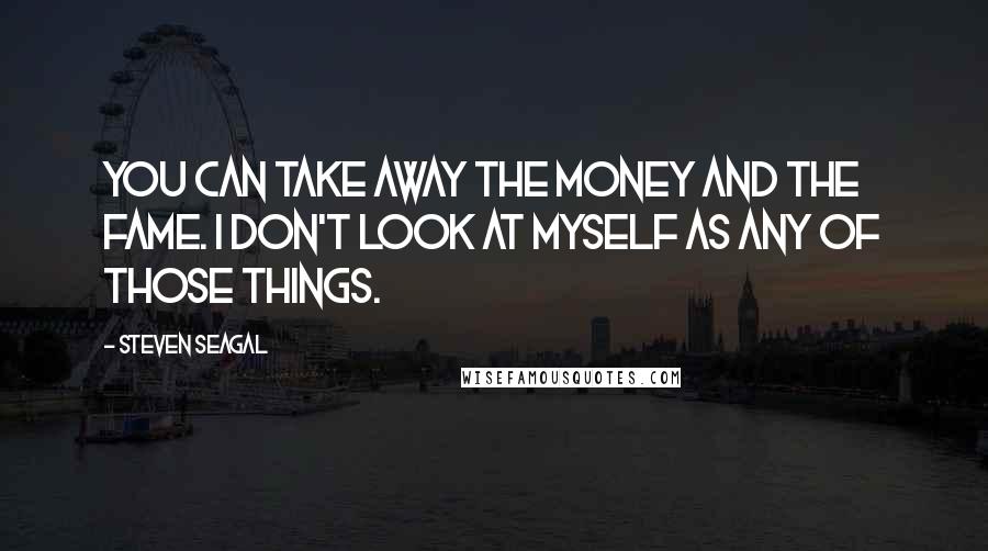 Steven Seagal Quotes: You can take away the money and the fame. I don't look at myself as any of those things.