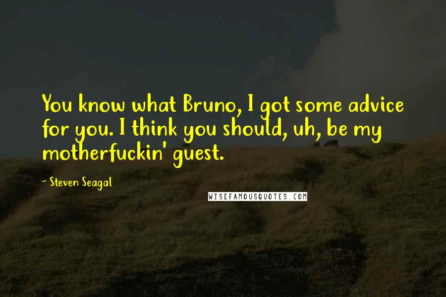 Steven Seagal Quotes: You know what Bruno, I got some advice for you. I think you should, uh, be my motherfuckin' guest.