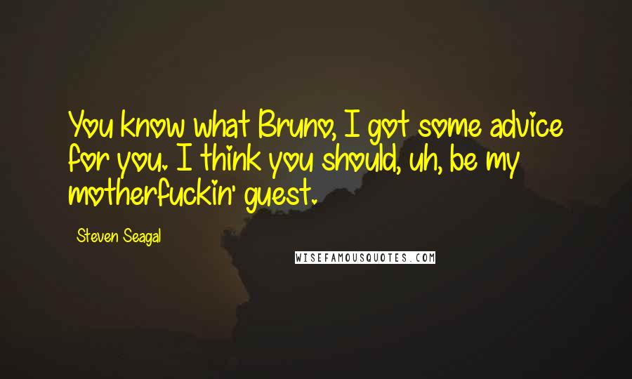 Steven Seagal Quotes: You know what Bruno, I got some advice for you. I think you should, uh, be my motherfuckin' guest.