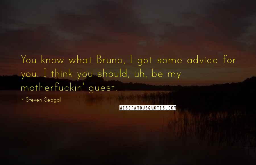 Steven Seagal Quotes: You know what Bruno, I got some advice for you. I think you should, uh, be my motherfuckin' guest.