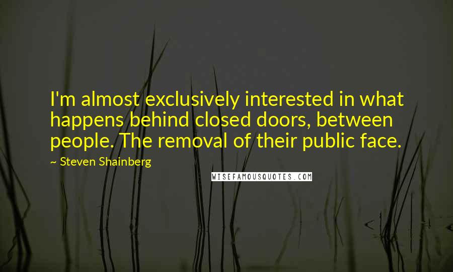 Steven Shainberg Quotes: I'm almost exclusively interested in what happens behind closed doors, between people. The removal of their public face.