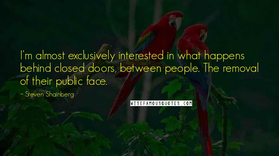 Steven Shainberg Quotes: I'm almost exclusively interested in what happens behind closed doors, between people. The removal of their public face.