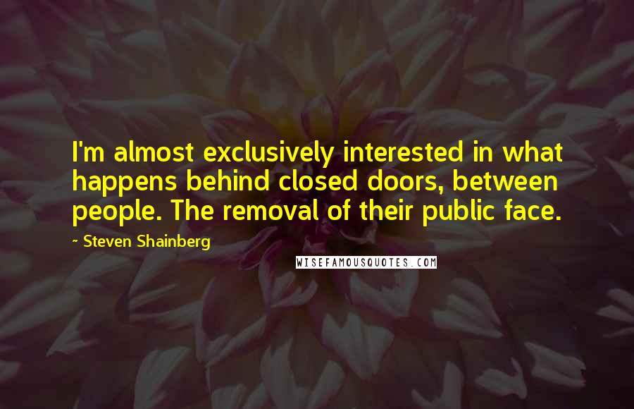 Steven Shainberg Quotes: I'm almost exclusively interested in what happens behind closed doors, between people. The removal of their public face.