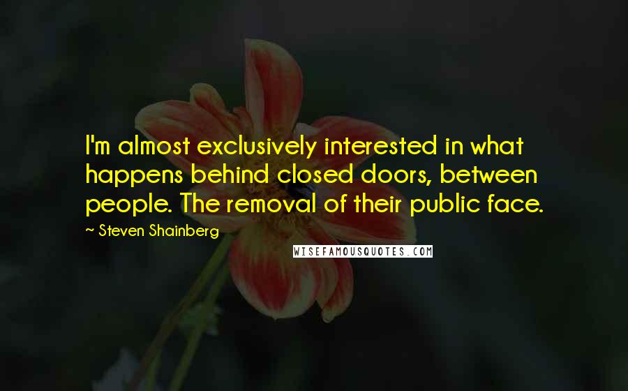 Steven Shainberg Quotes: I'm almost exclusively interested in what happens behind closed doors, between people. The removal of their public face.