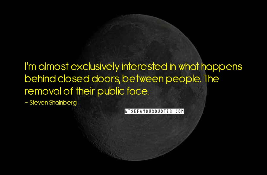 Steven Shainberg Quotes: I'm almost exclusively interested in what happens behind closed doors, between people. The removal of their public face.