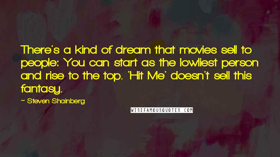 Steven Shainberg Quotes: There's a kind of dream that movies sell to people: You can start as the lowliest person and rise to the top. 'Hit Me' doesn't sell this fantasy.