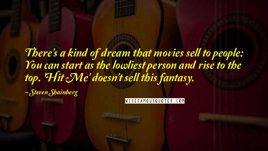 Steven Shainberg Quotes: There's a kind of dream that movies sell to people: You can start as the lowliest person and rise to the top. 'Hit Me' doesn't sell this fantasy.