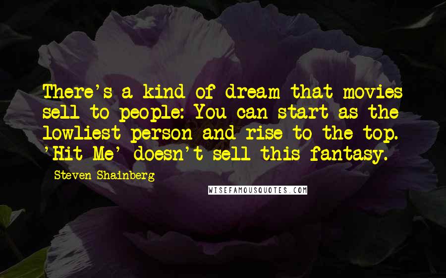 Steven Shainberg Quotes: There's a kind of dream that movies sell to people: You can start as the lowliest person and rise to the top. 'Hit Me' doesn't sell this fantasy.