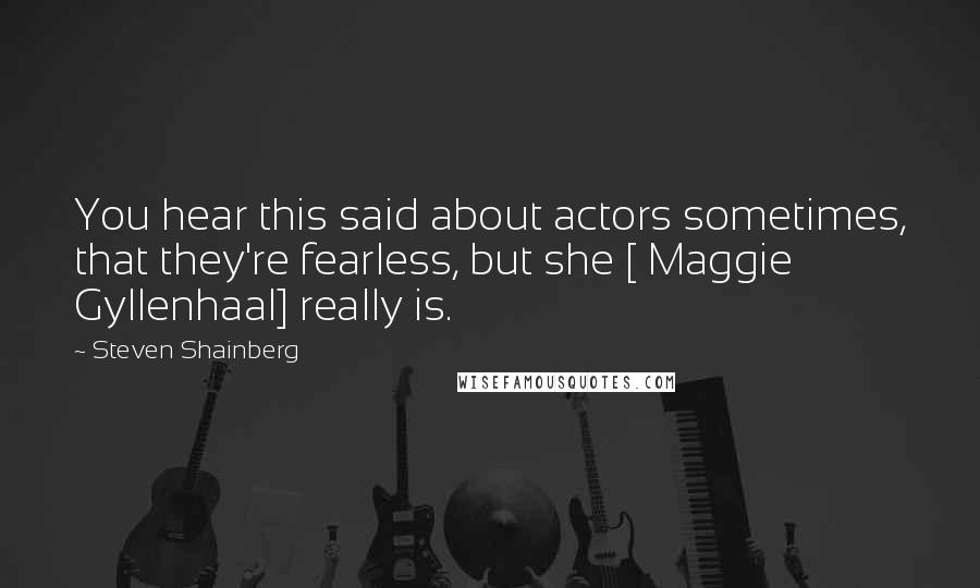 Steven Shainberg Quotes: You hear this said about actors sometimes, that they're fearless, but she [ Maggie Gyllenhaal] really is.