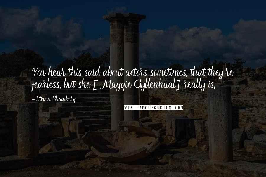 Steven Shainberg Quotes: You hear this said about actors sometimes, that they're fearless, but she [ Maggie Gyllenhaal] really is.