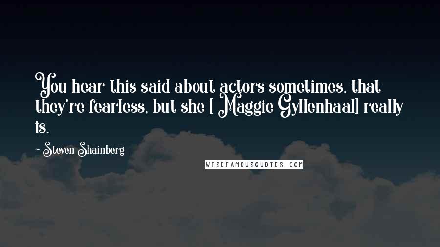 Steven Shainberg Quotes: You hear this said about actors sometimes, that they're fearless, but she [ Maggie Gyllenhaal] really is.