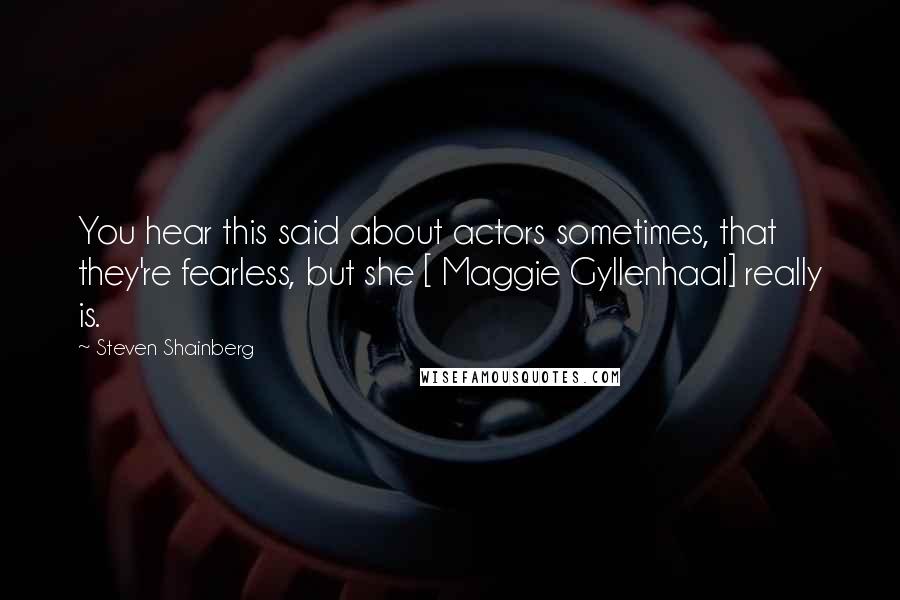 Steven Shainberg Quotes: You hear this said about actors sometimes, that they're fearless, but she [ Maggie Gyllenhaal] really is.