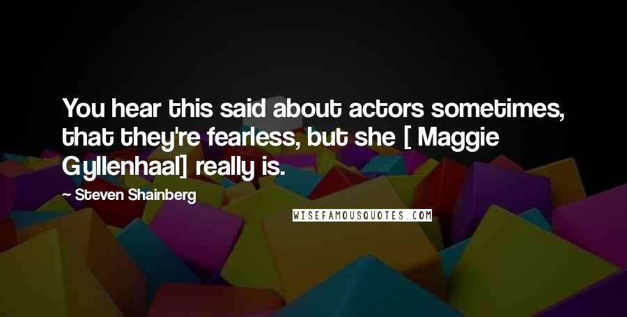 Steven Shainberg Quotes: You hear this said about actors sometimes, that they're fearless, but she [ Maggie Gyllenhaal] really is.