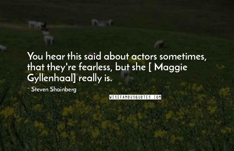 Steven Shainberg Quotes: You hear this said about actors sometimes, that they're fearless, but she [ Maggie Gyllenhaal] really is.