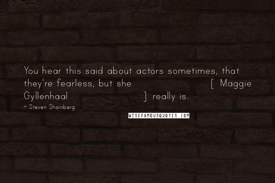 Steven Shainberg Quotes: You hear this said about actors sometimes, that they're fearless, but she [ Maggie Gyllenhaal] really is.