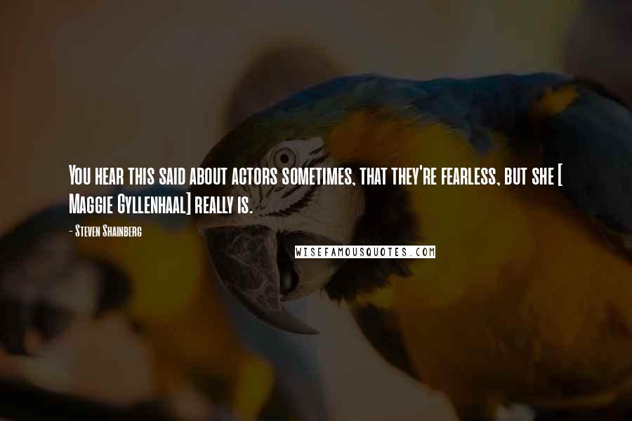 Steven Shainberg Quotes: You hear this said about actors sometimes, that they're fearless, but she [ Maggie Gyllenhaal] really is.