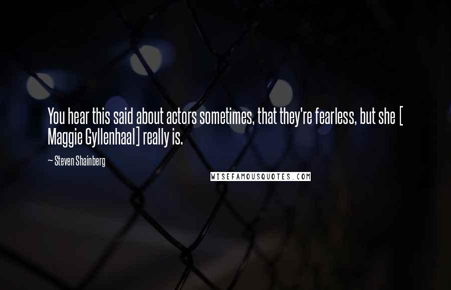 Steven Shainberg Quotes: You hear this said about actors sometimes, that they're fearless, but she [ Maggie Gyllenhaal] really is.