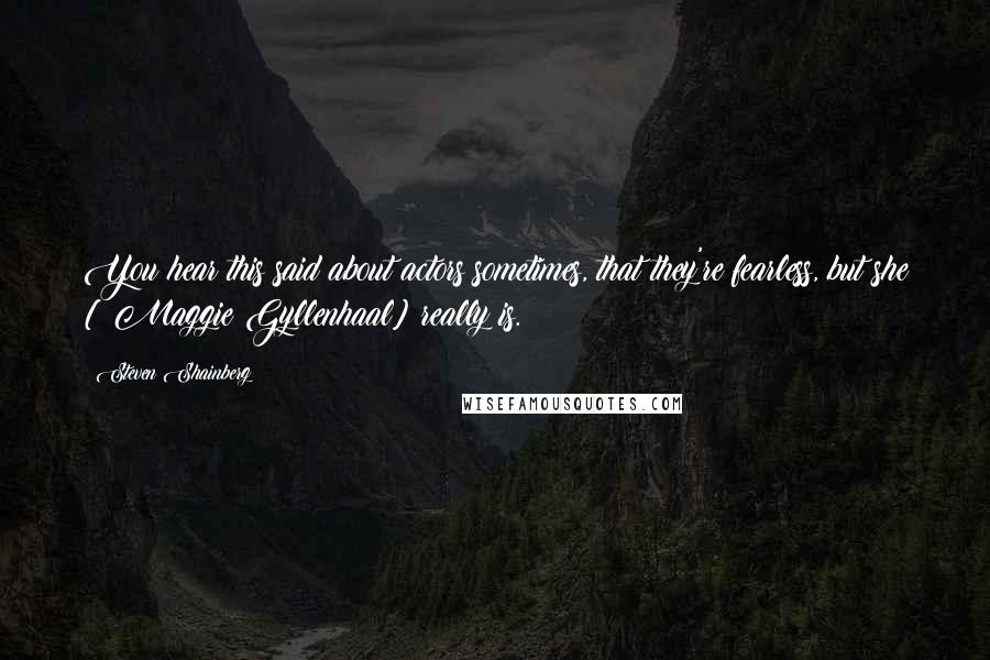 Steven Shainberg Quotes: You hear this said about actors sometimes, that they're fearless, but she [ Maggie Gyllenhaal] really is.