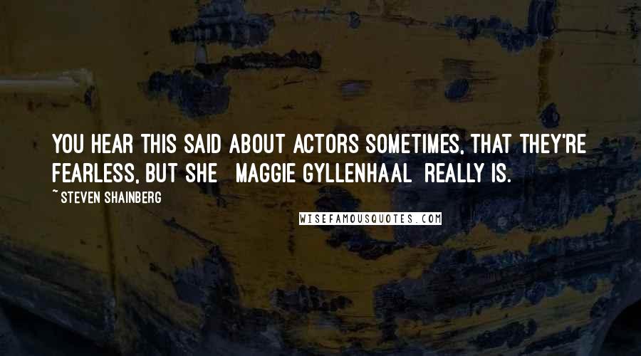 Steven Shainberg Quotes: You hear this said about actors sometimes, that they're fearless, but she [ Maggie Gyllenhaal] really is.