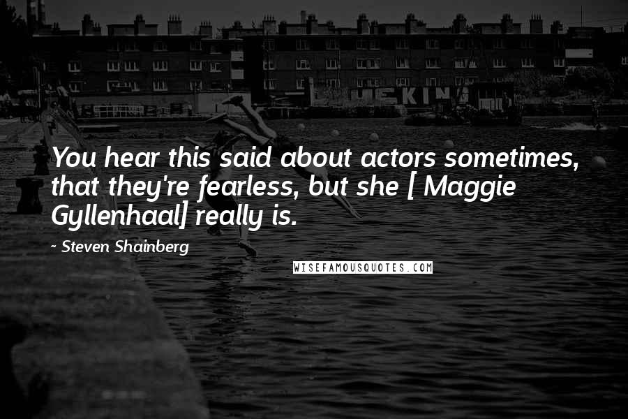 Steven Shainberg Quotes: You hear this said about actors sometimes, that they're fearless, but she [ Maggie Gyllenhaal] really is.