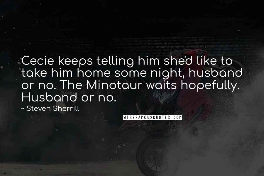 Steven Sherrill Quotes: Cecie keeps telling him she'd like to take him home some night, husband or no. The Minotaur waits hopefully. Husband or no.