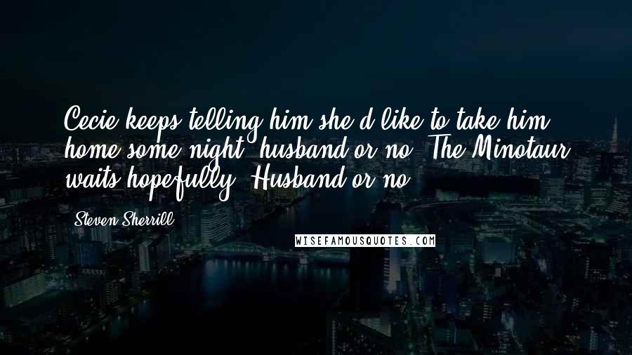 Steven Sherrill Quotes: Cecie keeps telling him she'd like to take him home some night, husband or no. The Minotaur waits hopefully. Husband or no.