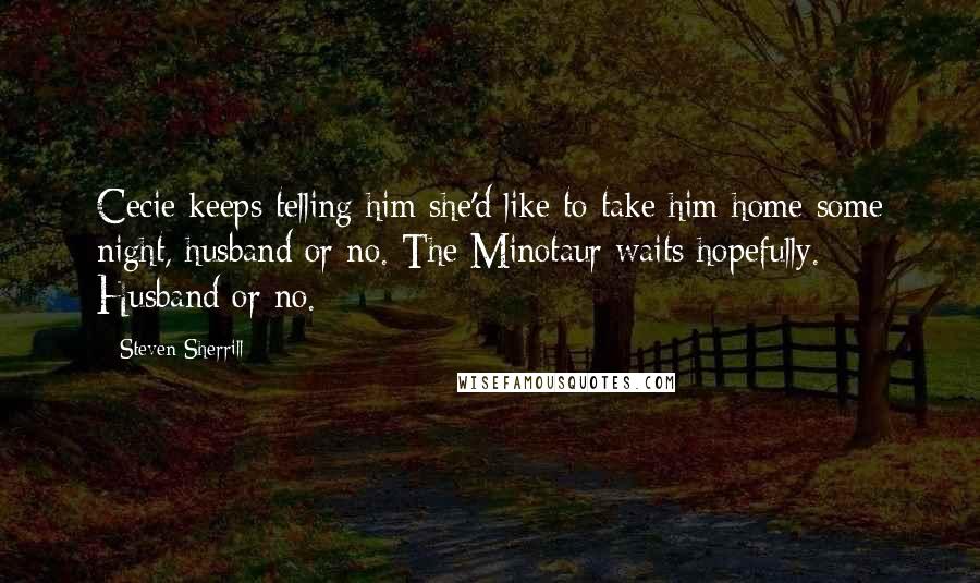 Steven Sherrill Quotes: Cecie keeps telling him she'd like to take him home some night, husband or no. The Minotaur waits hopefully. Husband or no.