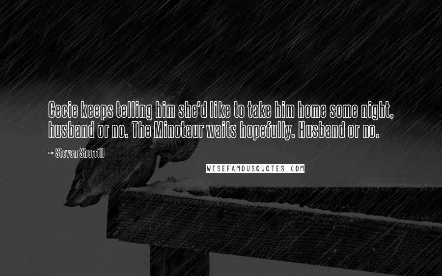 Steven Sherrill Quotes: Cecie keeps telling him she'd like to take him home some night, husband or no. The Minotaur waits hopefully. Husband or no.