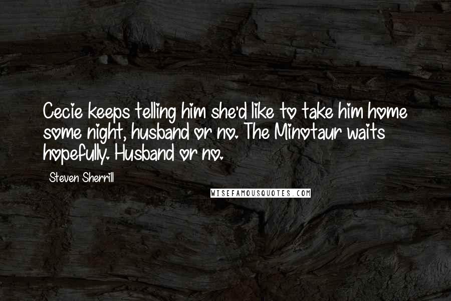 Steven Sherrill Quotes: Cecie keeps telling him she'd like to take him home some night, husband or no. The Minotaur waits hopefully. Husband or no.