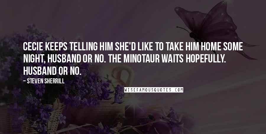 Steven Sherrill Quotes: Cecie keeps telling him she'd like to take him home some night, husband or no. The Minotaur waits hopefully. Husband or no.