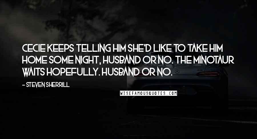 Steven Sherrill Quotes: Cecie keeps telling him she'd like to take him home some night, husband or no. The Minotaur waits hopefully. Husband or no.