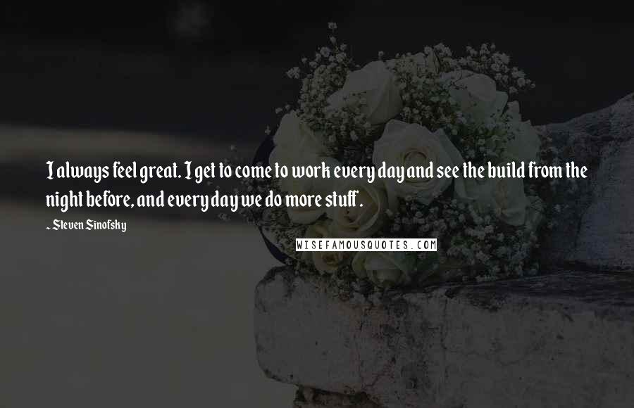 Steven Sinofsky Quotes: I always feel great. I get to come to work every day and see the build from the night before, and every day we do more stuff.