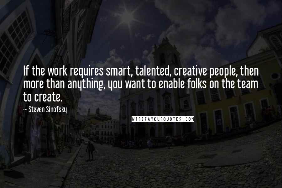 Steven Sinofsky Quotes: If the work requires smart, talented, creative people, then more than anything, you want to enable folks on the team to create.